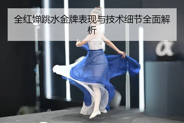全红婵跳水金牌表现与技术细节全面解析